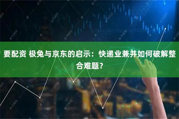 要配资 极兔与京东的启示：快递业兼并如何破解整合难题？