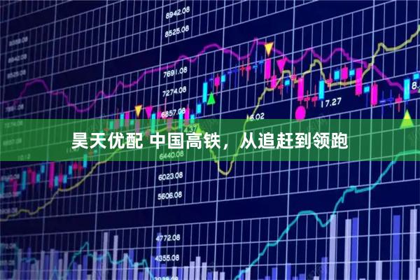 昊天优配 中国高铁，从追赶到领跑