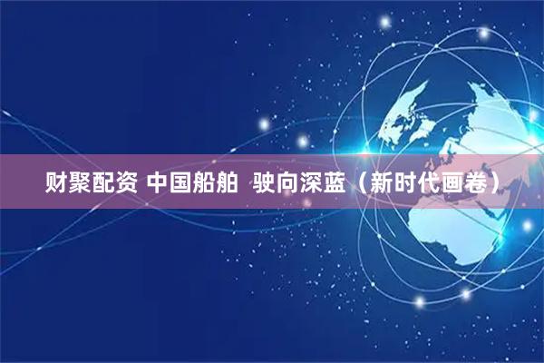 财聚配资 中国船舶  驶向深蓝（新时代画卷）