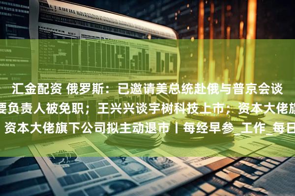汇金配资 俄罗斯：已邀请美总统赴俄与普京会谈；包头通报：讲师团主要负责人被免职；王兴兴谈宇树科技上市；资本大佬旗下公司拟主动退市丨每经早参_工作_每日经济新闻_灾害