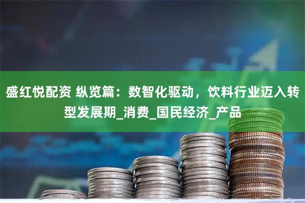 盛红悦配资 纵览篇：数智化驱动，饮料行业迈入转型发展期_消费_国民经济_产品
