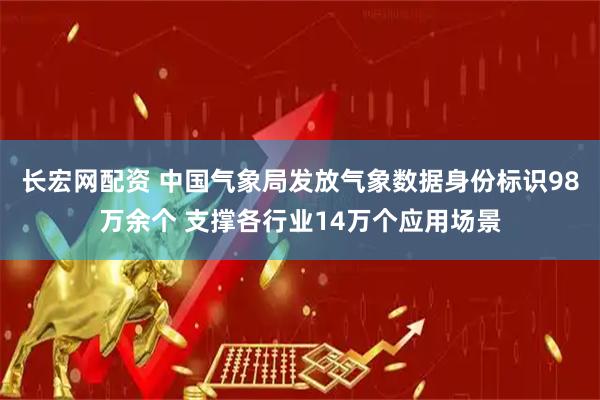 长宏网配资 中国气象局发放气象数据身份标识98万余个 支撑各行业14万个应用场景