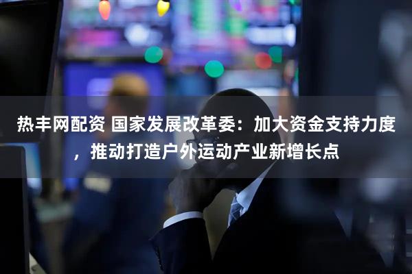 热丰网配资 国家发展改革委：加大资金支持力度，推动打造户外运动产业新增长点