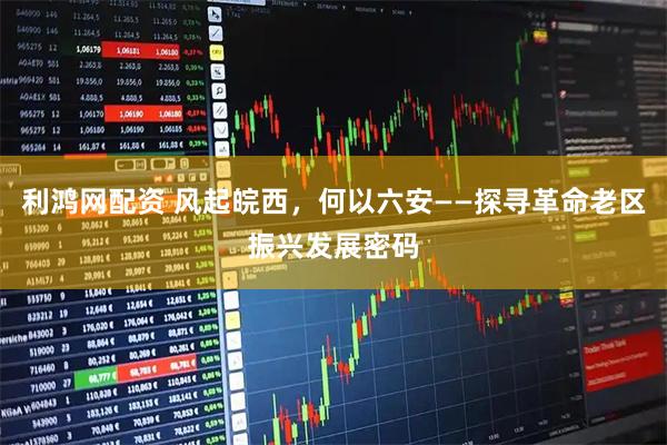 利鸿网配资 风起皖西，何以六安——探寻革命老区振兴发展密码