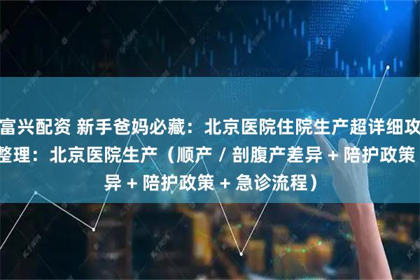 富兴配资 新手爸妈必藏：北京医院住院生产超详细攻略，针对性整理：北京医院生产（顺产 / 剖腹产差异 + 陪护政策 + 急诊流程）