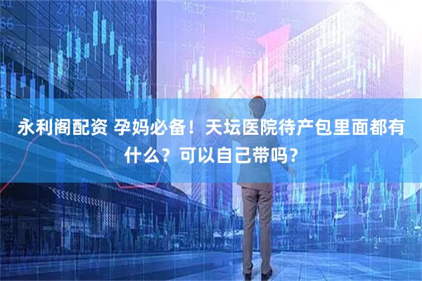 永利阁配资 孕妈必备！天坛医院待产包里面都有什么？可以自己带吗？