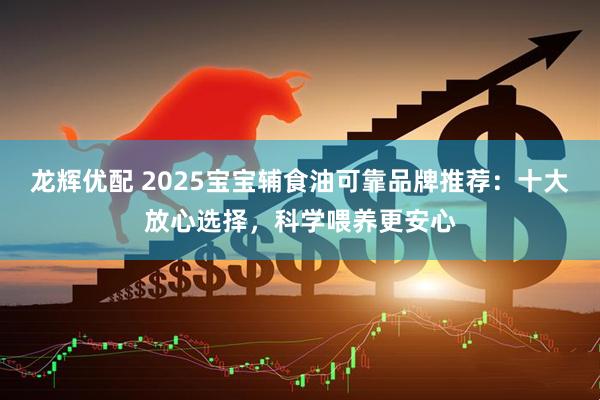 龙辉优配 2025宝宝辅食油可靠品牌推荐：十大放心选择，科学喂养更安心