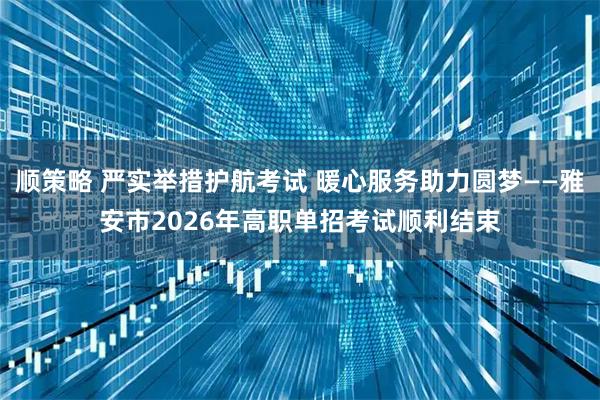顺策略 严实举措护航考试 暖心服务助力圆梦——雅安市2026年高职单招考试顺利结束
