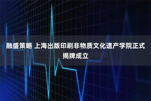融盛策略 上海出版印刷非物质文化遗产学院正式揭牌成立