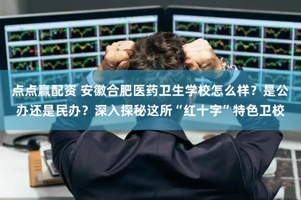 点点赢配资 安徽合肥医药卫生学校怎么样？是公办还是民办？深入探秘这所“红十字”特色卫校